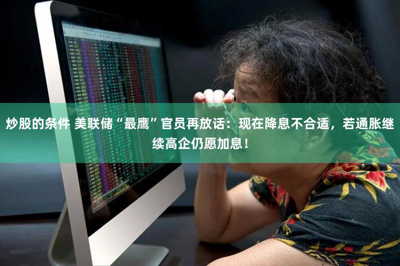 炒股的条件 美联储“最鹰”官员再放话：现在降息不合适，若通胀继续高企仍愿加息！