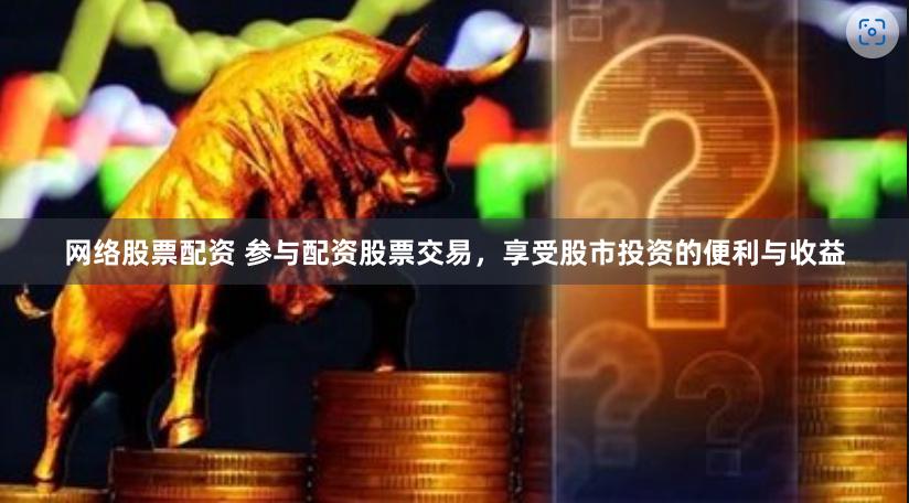 网络股票配资 参与配资股票交易，享受股市投资的便利与收益