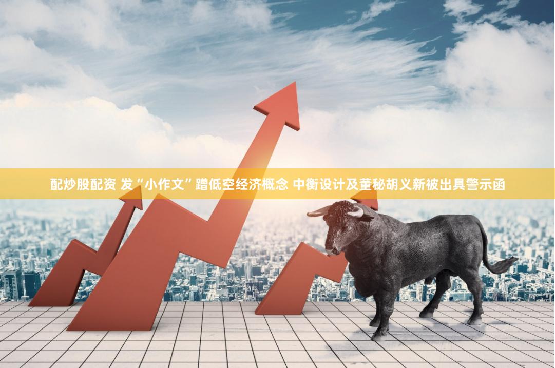配炒股配资 发“小作文”蹭低空经济概念 中衡设计及董秘胡义新被出具警示函