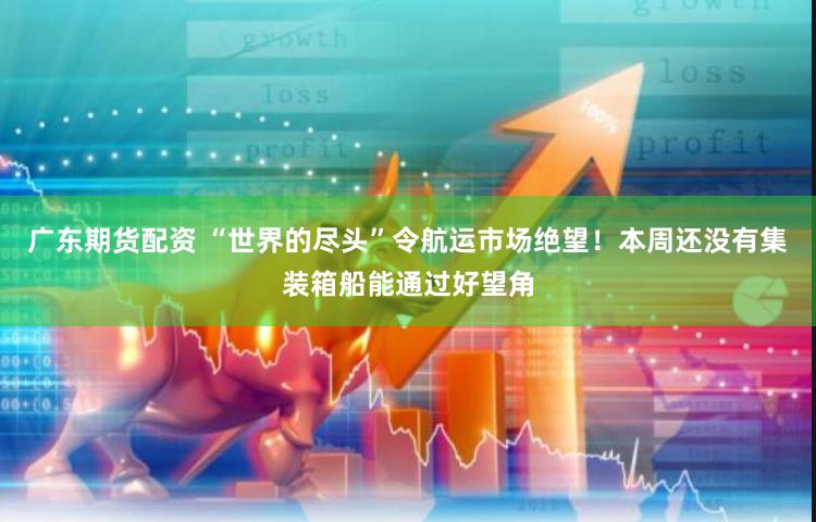 广东期货配资 “世界的尽头”令航运市场绝望！本周还没有集装箱船能通过好望角