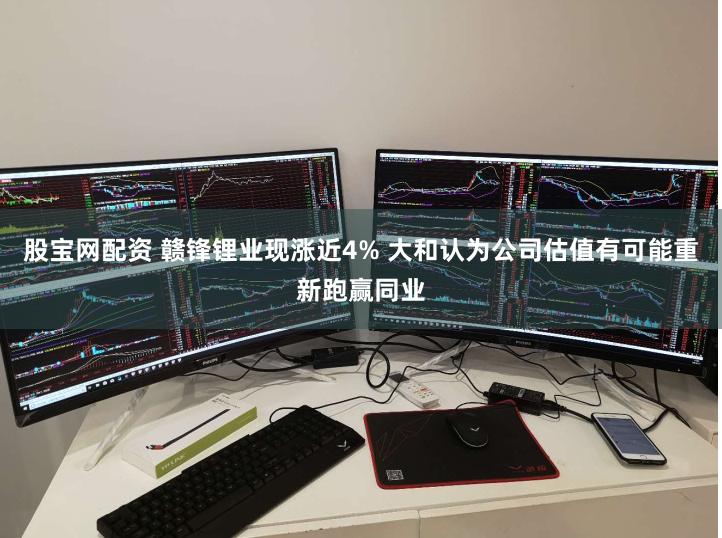 股宝网配资 赣锋锂业现涨近4% 大和认为公司估值有可能重新跑赢同业
