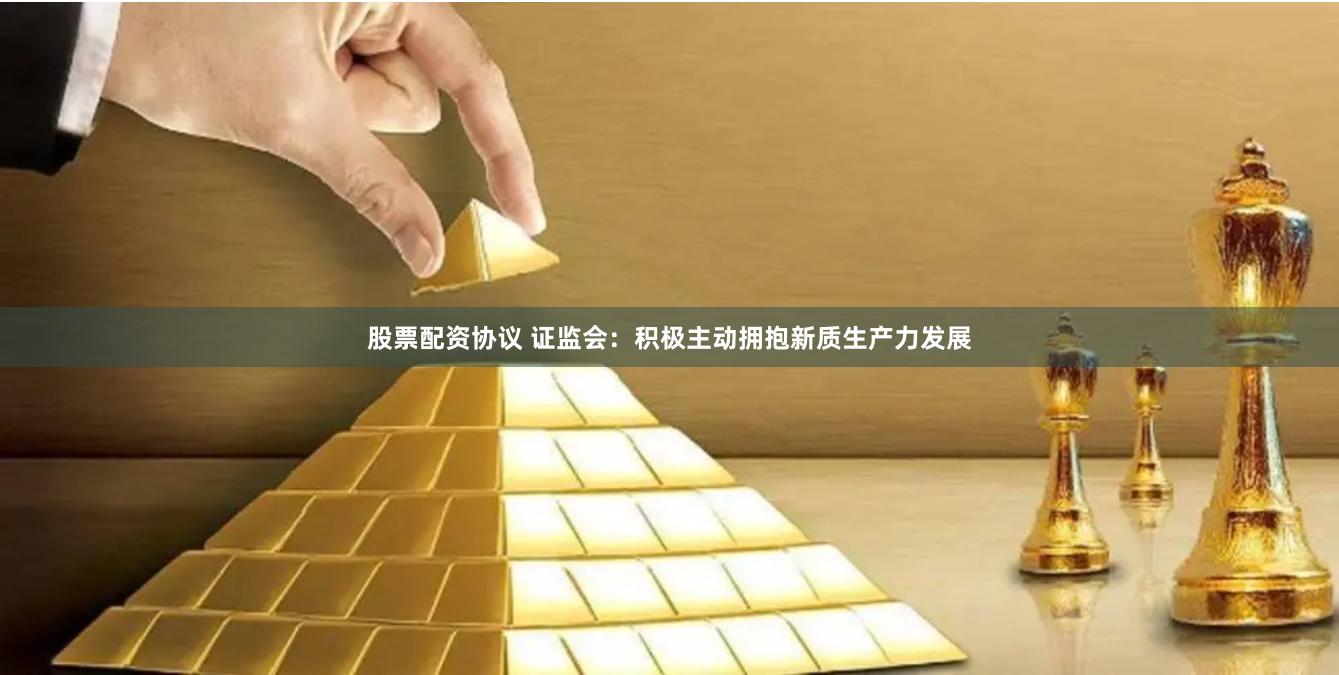 股票配资协议 证监会：积极主动拥抱新质生产力发展