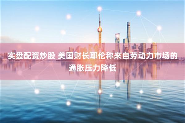 实盘配资炒股 美国财长耶伦称来自劳动力市场的通胀压力降低
