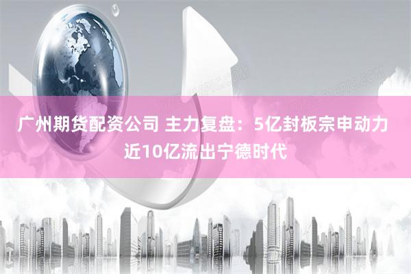 广州期货配资公司 主力复盘：5亿封板宗申动力 近10亿流出宁德时代