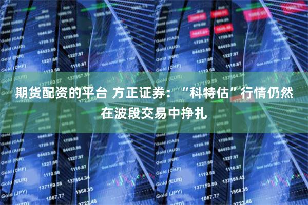 期货配资的平台 方正证券：“科特估”行情仍然在波段交易中挣扎