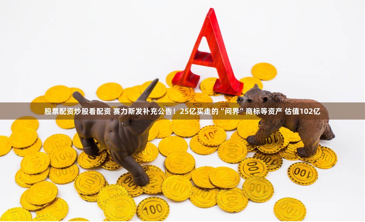 股票配资炒股看配资 赛力斯发补充公告！25亿买走的“问界”商标等资产 估值102亿