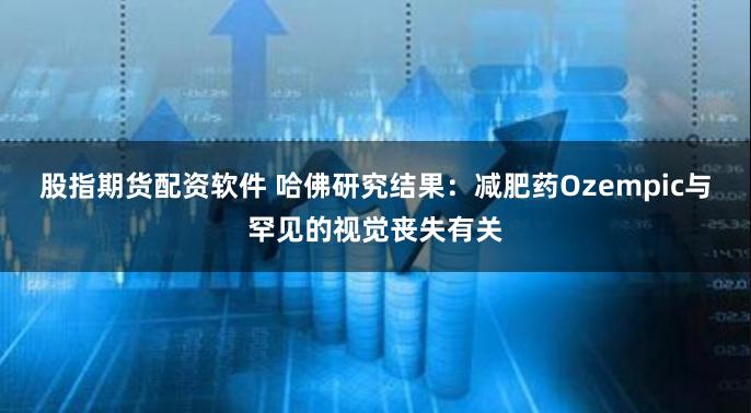 股指期货配资软件 哈佛研究结果：减肥药Ozempic与罕见的视觉丧失有关