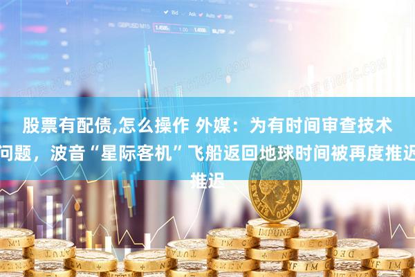 股票有配债,怎么操作 外媒：为有时间审查技术问题，波音“星际客机”飞船返回地球时间被再度推迟