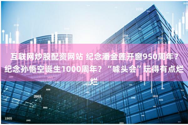 互联网炒股配资网站 纪念潘金莲开窗950周年？纪念孙悟空诞生1000周年？“噱头会”玩得有点烂