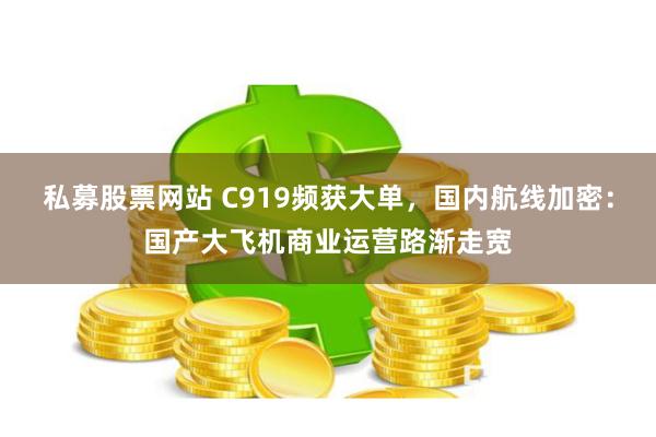 私募股票网站 C919频获大单，国内航线加密：国产大飞机商业运营路渐走宽