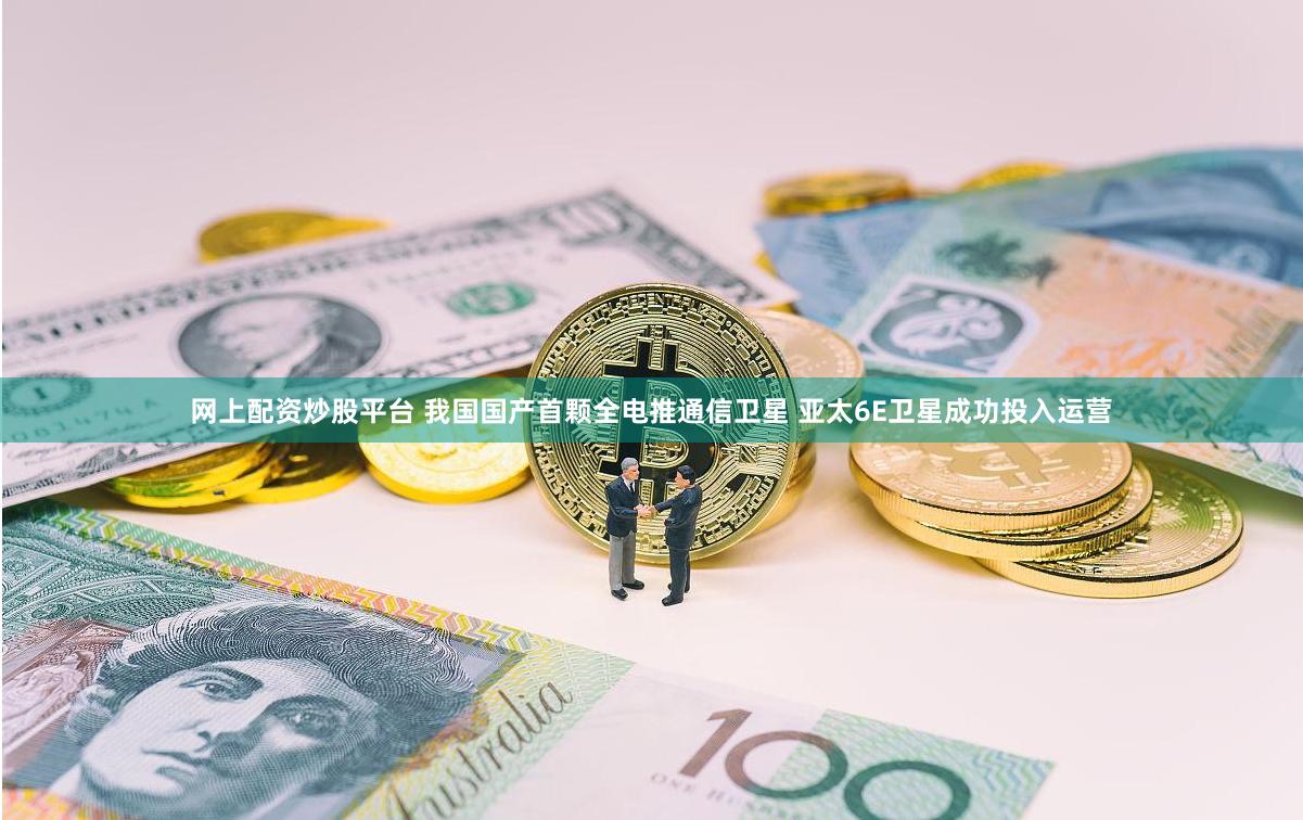 网上配资炒股平台 我国国产首颗全电推通信卫星 亚太6E卫星成功投入运营
