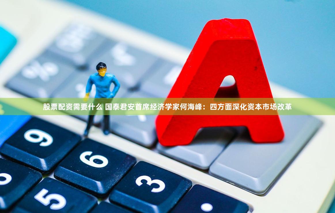 股票配资需要什么 国泰君安首席经济学家何海峰：四方面深化资本市场改革
