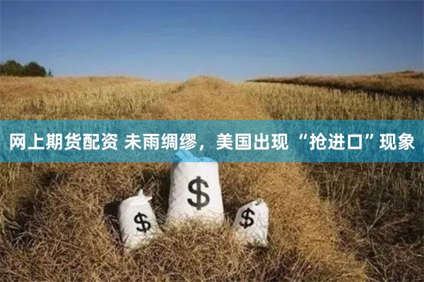 网上期货配资 未雨绸缪，美国出现 “抢进口”现象
