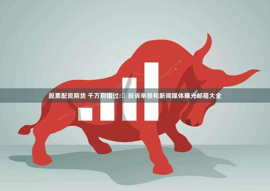 股票配资期货 千万别错过:​投诉举报和新闻媒体曝光邮箱大全