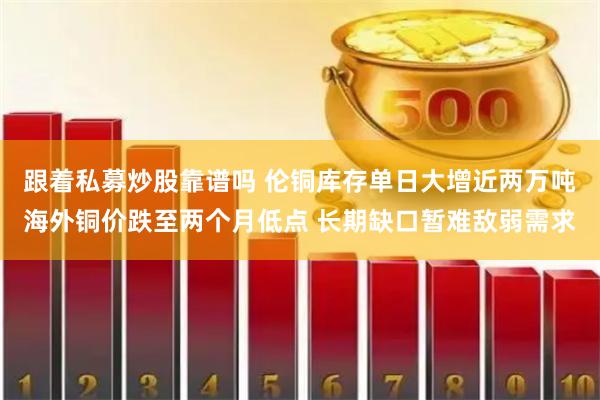 跟着私募炒股靠谱吗 伦铜库存单日大增近两万吨海外铜价跌至两个月低点 长期缺口暂难敌弱需求
