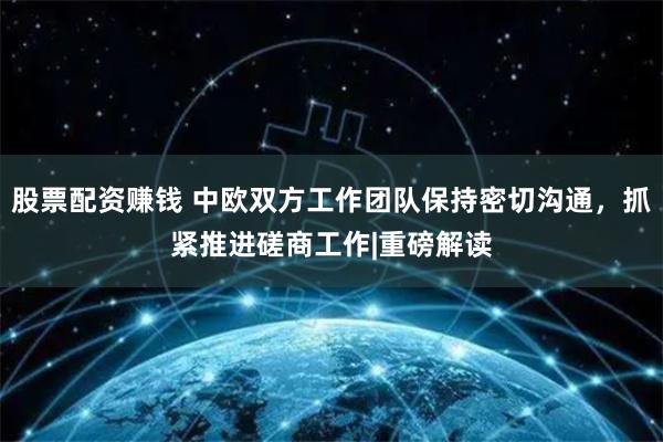 股票配资赚钱 中欧双方工作团队保持密切沟通，抓紧推进磋商工作|重磅解读