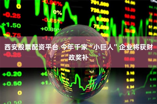 西安股票配资平台 今年千家“小巨人”企业将获财政奖补