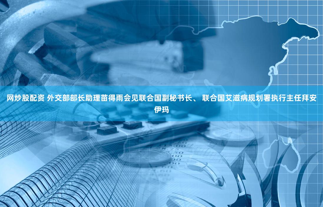 网炒股配资 外交部部长助理苗得雨会见联合国副秘书长、 联合国艾滋病规划署执行主任拜安伊玛