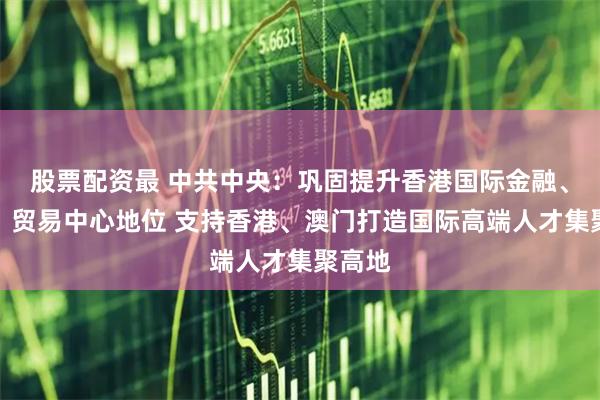 股票配资最 中共中央：巩固提升香港国际金融、航运、贸易中心地位 支持香港、澳门打造国际高端人才集聚高地