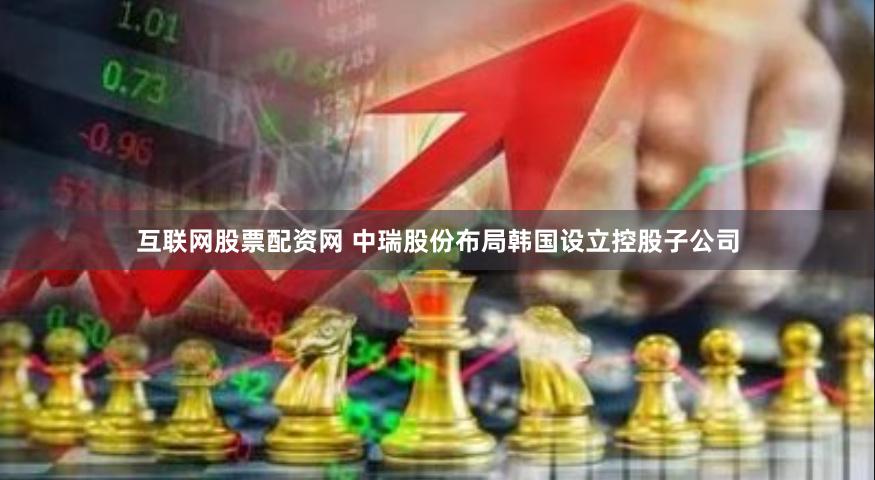 互联网股票配资网 中瑞股份布局韩国设立控股子公司