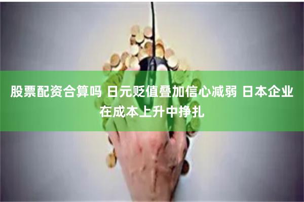 股票配资合算吗 日元贬值叠加信心减弱 日本企业在成本上升中挣扎