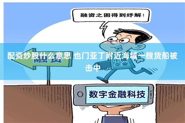 配资炒股什么意思 也门亚丁附近海域一艘货船被击中