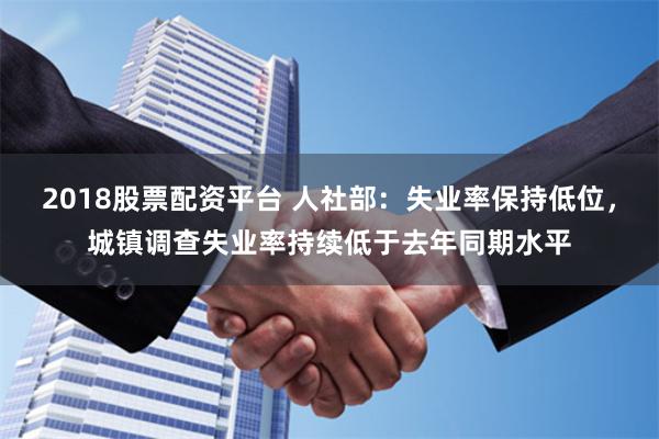 2018股票配资平台 人社部：失业率保持低位，城镇调查失业率持续低于去年同期水平