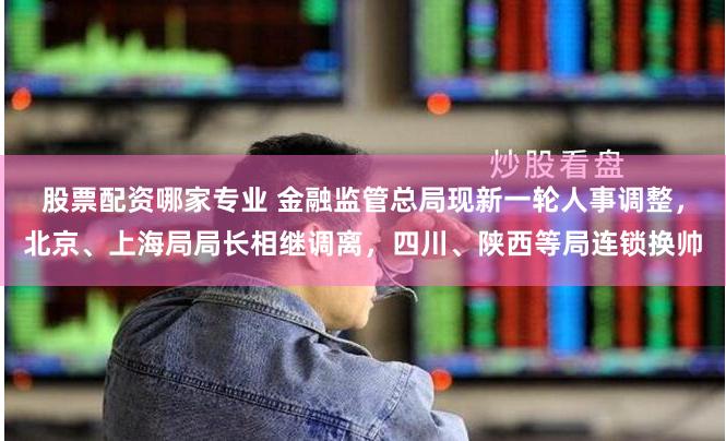 股票配资哪家专业 金融监管总局现新一轮人事调整，北京、上海局局长相继调离，四川、陕西等局连锁换帅