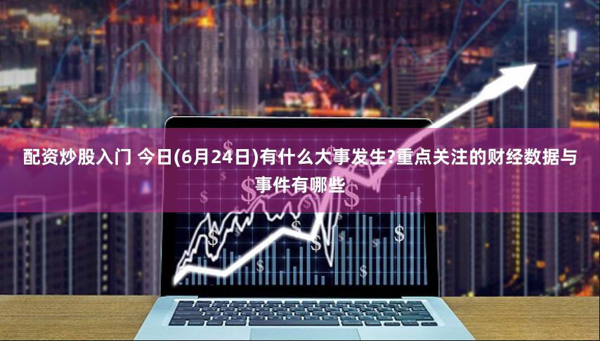 配资炒股入门 今日(6月24日)有什么大事发生?重点关注的财经数据与事件有哪些