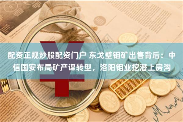 配资正规炒股配资门户 东戈壁钼矿出售背后：中信国安布局矿产谋转型，洛阳钼业挖潜上房沟