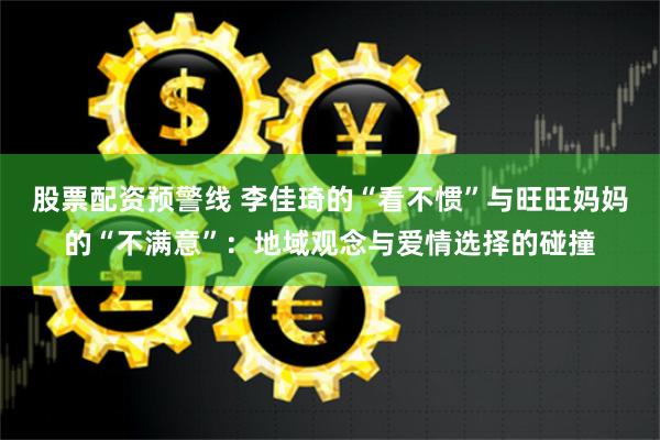 股票配资预警线 李佳琦的“看不惯”与旺旺妈妈的“不满意”：地域观念与爱情选择的碰撞