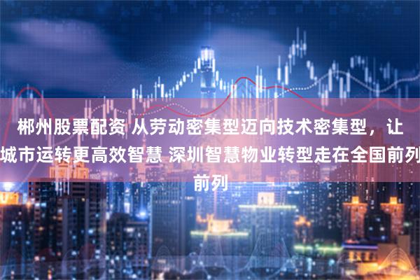 郴州股票配资 从劳动密集型迈向技术密集型，让城市运转更高效智慧 深圳智慧物业转型走在全国前列