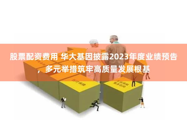 股票配资费用 华大基因披露2023年度业绩预告，多元举措筑牢高质量发展根基