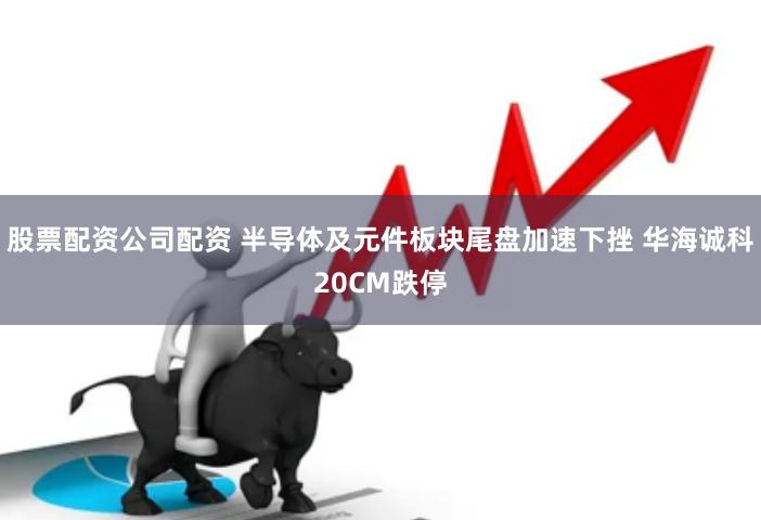 股票配资公司配资 半导体及元件板块尾盘加速下挫 华海诚科20CM跌停