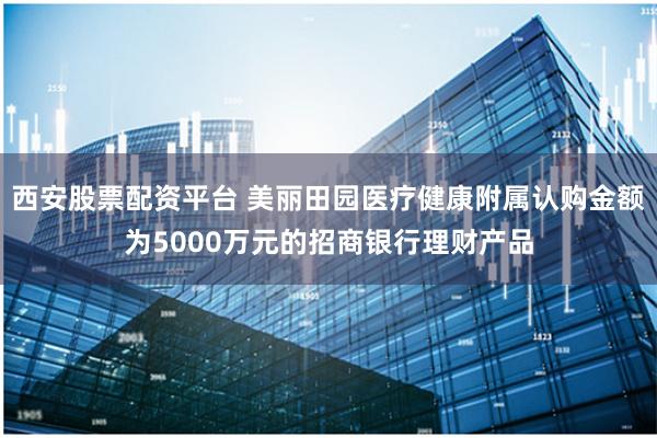 西安股票配资平台 美丽田园医疗健康附属认购金额为5000万元的招商银行理财产品