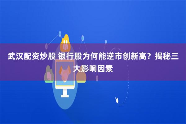 武汉配资炒股 银行股为何能逆市创新高？揭秘三大影响因素