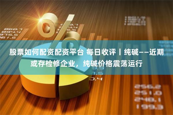 股票如何配资配资平台 每日收评丨纯碱——近期或存检修企业，纯碱价格震荡运行