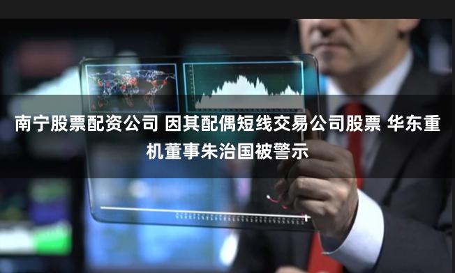 南宁股票配资公司 因其配偶短线交易公司股票 华东重机董事朱治国被警示