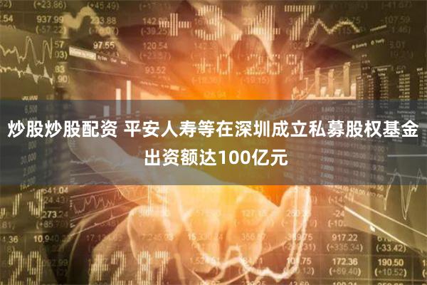 炒股炒股配资 平安人寿等在深圳成立私募股权基金 出资额达100亿元