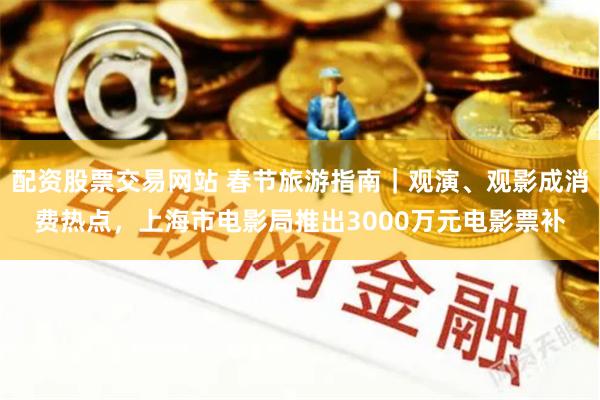 配资股票交易网站 春节旅游指南｜观演、观影成消费热点，上海市电影局推出3000万元电影票补
