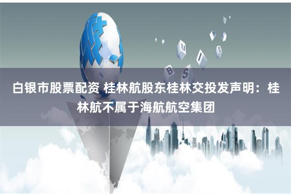 白银市股票配资 桂林航股东桂林交投发声明：桂林航不属于海航航空集团