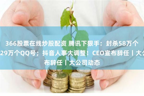 366股票在线炒股配资 腾讯下狠手：封杀58万个群组、429万个QQ号；抖音人事大调整！CEO宣布辞任丨大公司动态