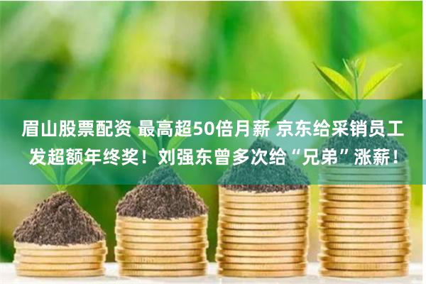 眉山股票配资 最高超50倍月薪 京东给采销员工发超额年终奖！刘强东曾多次给“兄弟”涨薪！