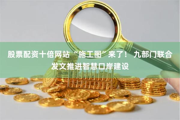 股票配资十倍网站 “施工图”来了！ 九部门联合发文推进智慧口岸建设