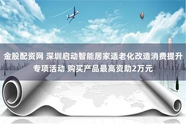 金股配资网 深圳启动智能居家适老化改造消费提升专项活动 购买产品最高资助2万元