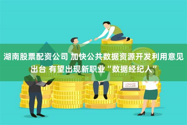 湖南股票配资公司 加快公共数据资源开发利用意见出台 有望出现新职业“数据经纪人”