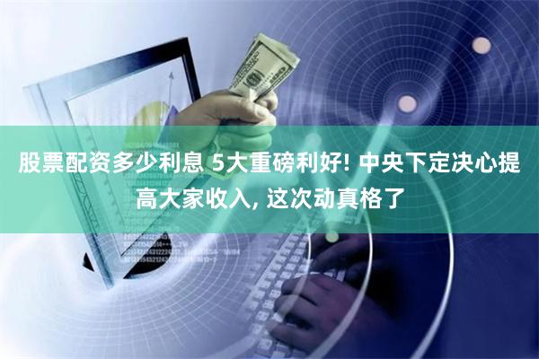 股票配资多少利息 5大重磅利好! 中央下定决心提高大家收入, 这次动真格了