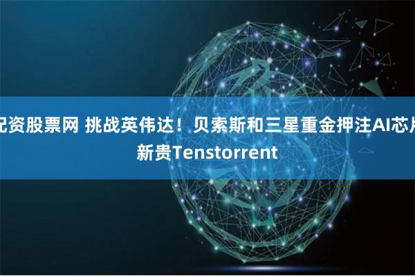 配资股票网 挑战英伟达！贝索斯和三星重金押注AI芯片新贵Tenstorrent