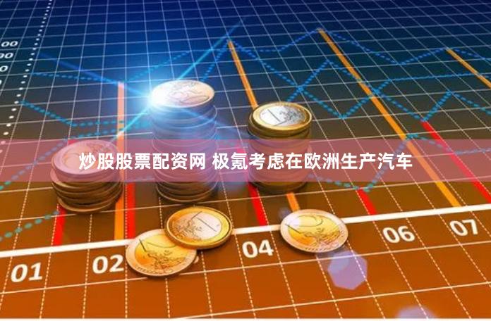 炒股股票配资网 极氪考虑在欧洲生产汽车