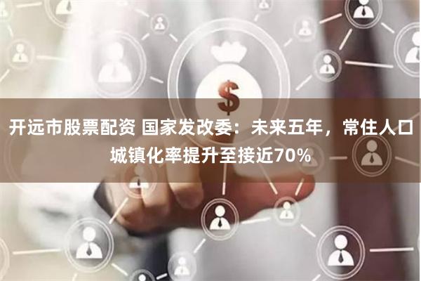 开远市股票配资 国家发改委：未来五年，常住人口城镇化率提升至接近70%